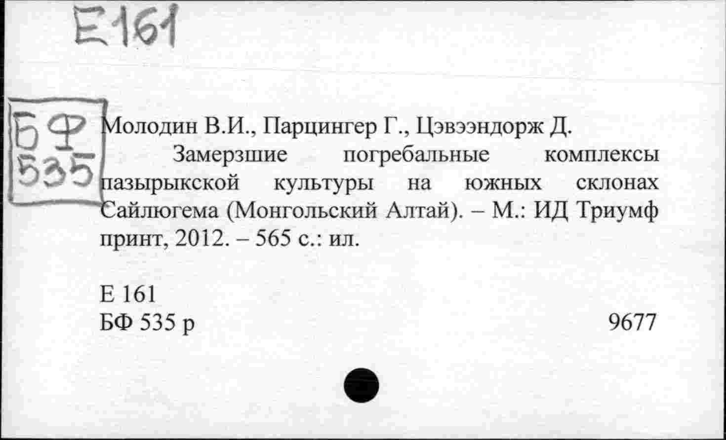 ﻿
Молодин В.И., Парцингер Г., Цэвээндорж Д.
Замерзшие погребальные комплексы
- разырыкской культуры на южных склонах ■	_ Сайлюгема (Монгольский Алтай). - М.: ИД Триумф
принт, 2012. - 565 с.: ил.
Е 161
БФ 535 р
9677